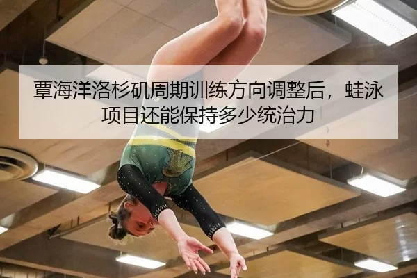 覃海洋洛杉矶周期训练方向调整后，蛙泳项目还能保持多少统治力
